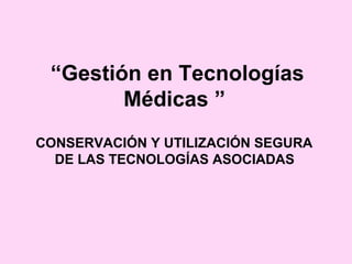 “Gestión en Tecnologías
        Médicas ”
CONSERVACIÓN Y UTILIZACIÓN SEGURA
  DE LAS TECNOLOGÍAS ASOCIADAS
 