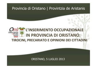 Provincia di Oristano | Provintzia de Aristanis
	
  	
  	
  	
  	
  	
  	
  	
  	
  	
  	
  	
  L’INSERIMENTO	
  OCCUPAZIONALE	
  	
  
	
  	
  	
  	
  	
  	
  	
  	
  	
  IN	
  PROVINCIA	
  DI	
  ORISTANO:	
  	
  
TIROCINI,	
  PRECARIATO	
  E	
  OPINIONI	
  DEI	
  CITTADINI	
  
ORISTANO, 5 LUGLIO 2013
 