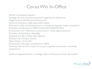 Corso Win In-Ofﬁce
Perché l’ortodonzia linguale ?
Vantaggi derivanti dal diverso punto di applicazione della forza.
Miglioramento dell’efﬁcacia biomeccanica.
Storia ed evoluzione degli apparecchi linguali.
Motivazioni della individualizzazione in ortodonzia linguale, moda o necessità ?
Procedure di laboratorio: HIRO, CLASS, INCOGNITO,WIN
Comunicare con il laboratorio, prescrizioni e scelta apparecchiatura.
Procedure di bonding e rebonding
Sequenza di archi e scelta delle legature
Rotation,Tip e Torque control
Open, Deep e Cross Bite
Disinclusioni chirurgico-ortodontiche,TAD’s
Finishing inter ed intra-arcata sui tre piani (sagittale, trasversale e verticale)
Contenzioni  
Veriﬁca di apprendimento e consegna della certiﬁcazione all’uso del sistema
 