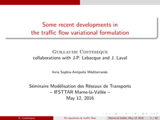 Some recent developments in
the traﬃc ﬂow variational formulation
Guillaume Costeseque
collaborations with J-P. Lebacque and J. Laval
Inria Sophia-Antipolis M´editerran´ee
S´eminaire Mod´elisation des R´eseaux de Transports
– IFSTTAR Marne-la-Vall´ee –
May 12, 2016
G. Costeseque HJ equations & traﬃc ﬂow Marne-la-Vall´ee, May 12 2016 1 / 50
 