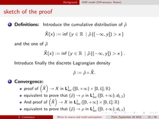 Background LWR model (DiFrancesco, Rosini)
sketch of the proof
1 Deﬁnitions: Introduce the cumulative distribution of ˆρ
ˆX(x) := inf {y ∈ R | ˆρ ((−∞, y]) > x }
and the one of ˜ρ
˜X(x) := inf {y ∈ R | ˜ρ ((−∞, y]) > x } .
Introduce ﬁnally the discrete Lagrangian density
ˇρ := ˆρ ◦ ˆX.
2 Convergence:
proof of ˜X → X in L1
loc ([0, +∞) × [0, L]; R)
equivalent to prove that (˜ρ) → ρ in L1
loc ([0, +∞); dL,1)
And proof of ˆX → X in L1
loc ([0, +∞) × [0, L]; R)
equivalent to prove that (ˆρ) → ρ in L1
loc ([0, +∞); dL,1)
G. Costeseque Micro to macro and multi-anticipation Paris, September 28 2016 10 / 26
 
