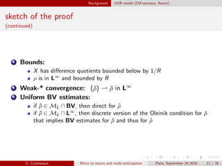Background LWR model (DiFrancesco, Rosini)
sketch of the proof
(continued)
3 Bounds:
X has diﬀerence quotients bounded below by 1/R
ρ is in L∞
and bounded by R
4 Weak-* convergence: (ˇρ) ⇀ ˇρ in L∞
5 Uniform BV estimates:
if ¯ρ ∈ ML ∩ BV, then direct for ˆρ
if ¯ρ ∈ ML ∩ L∞
, then discrete version of the Oleinik condition for ˇρ
that implies BV estimates for ˇρ and thus for ˆρ
G. Costeseque Micro to macro and multi-anticipation Paris, September 28 2016 11 / 26
 