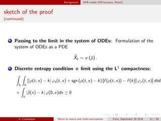 Background LWR model (DiFrancesco, Rosini)
sketch of the proof
(continued)
6 Passing to the limit in the system of ODEs: Formulation of the
system of ODEs as a PDE
˜Xt = v (ˇρ) .
7 Discrete entropy condition + limit using the L1 compactness:
R R
[|ρ(t, x) − k| ϕt (t, x) + sgn (ρ(t, x) − k) [f (ρ(t, x)) − f (k)] ϕx (t, x)] dtdx
+
R
|¯ρ(x) − k| ϕ(0, x)dx ≥ 0
G. Costeseque Micro to macro and multi-anticipation Paris, September 28 2016 12 / 26
 