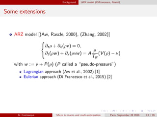 Background LWR model (DiFrancesco, Rosini)
Some extensions
ARZ model [(Aw, Rascle, 2000), (Zhang, 2002)]



∂tρ + ∂x (ρv) = 0,
∂t(ρw) + ∂x (ρvw) = A
ρ
TR
(V (ρ) − v)
with w := v + P(ρ) (P called a “pseudo-pressure”)
Lagrangian approach (Aw et al., 2002) [1]
Eulerian approach (Di Francesco et al., 2015) [2]
G. Costeseque Micro to macro and multi-anticipation Paris, September 28 2016 13 / 26
 