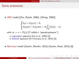 Background LWR model (DiFrancesco, Rosini)
Some extensions
ARZ model [(Aw, Rascle, 2000), (Zhang, 2002)]



∂tρ + ∂x (ρv) = 0,
∂t(ρw) + ∂x (ρvw) = A
ρ
TR
(V (ρ) − v)
with w := v + P(ρ) (P called a “pseudo-pressure”)
Lagrangian approach (Aw et al., 2002) [1]
Eulerian approach (Di Francesco et al., 2015) [2]
Non-local model (Goatin, Blandin, 2015) (Goatin, Rossi, 2015) [4]
G. Costeseque Micro to macro and multi-anticipation Paris, September 28 2016 13 / 26
 