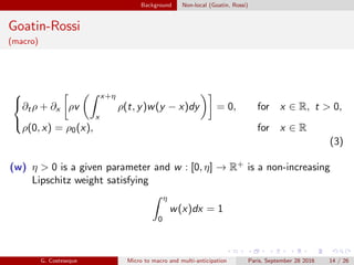 Background Non-local (Goatin, Rossi)
Goatin-Rossi
(macro)



∂tρ + ∂x ρv
x+η
x
ρ(t, y)w(y − x)dy = 0, for x ∈ R, t > 0,
ρ(0, x) = ρ0(x), for x ∈ R
(3)
(w) η > 0 is a given parameter and w : [0, η] → R+ is a non-increasing
Lipschitz weight satisfying
η
0
w(x)dx = 1
G. Costeseque Micro to macro and multi-anticipation Paris, September 28 2016 14 / 26
 