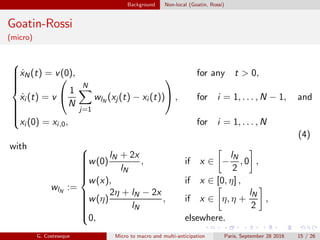 Background Non-local (Goatin, Rossi)
Goatin-Rossi
(micro)



˙xN(t) = v(0), for any t > 0,
˙xi (t) = v

 1
N
N
j=1
wlN
(xj (t) − xi (t))

 , for i = 1, . . . , N − 1, and
xi (0) = xi,0, for i = 1, . . . , N
(4)
with
wlN
:=



w(0)
lN + 2x
lN
, if x ∈ −
lN
2
, 0 ,
w(x), if x ∈ [0, η] ,
w(η)
2η + lN − 2x
lN
, if x ∈ η, η +
lN
2
,
0, elsewhere.
G. Costeseque Micro to macro and multi-anticipation Paris, September 28 2016 15 / 26
 