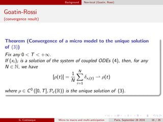 Background Non-local (Goatin, Rossi)
Goatin-Rossi
(convergence result)
Theorem (Convergence of a micro model to the unique solution
of (3))
Fix any 0 < T < +∞.
If (xi )i is a solution of the system of coupled ODEs (4), then, for any
N ∈ N, we have
[ρ(t)] =
1
N
N
i=1
δxi (t) ⇀ ρ(t)
where ρ ∈ C0 ([0, T], Pc (R)) is the unique solution of (3).
G. Costeseque Micro to macro and multi-anticipation Paris, September 28 2016 16 / 26
 