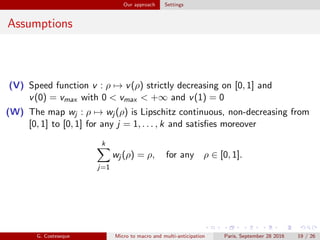 Our approach Settings
Assumptions
(V) Speed function v : ρ → v(ρ) strictly decreasing on [0, 1] and
v(0) = vmax with 0 < vmax < +∞ and v(1) = 0
(W) The map wj : ρ → wj (ρ) is Lipschitz continuous, non-decreasing from
[0, 1] to [0, 1] for any j = 1, . . . , k and satisﬁes moreover
k
j=1
wj (ρ) = ρ, for any ρ ∈ [0, 1].
G. Costeseque Micro to macro and multi-anticipation Paris, September 28 2016 19 / 26
 