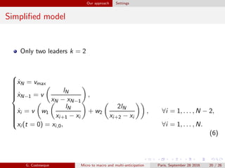 Our approach Settings
Simpliﬁed model
Only two leaders k = 2



˙xN = vmax
˙xN−1 = v
lN
xN − xN−1
,
˙xi = v w1
lN
xi+1 − xi
+ w2
2lN
xi+2 − xi
, ∀i = 1, . . . , N − 2,
xi (t = 0) = xi,0, ∀i = 1, . . . , N.
(6)
G. Costeseque Micro to macro and multi-anticipation Paris, September 28 2016 20 / 26
 