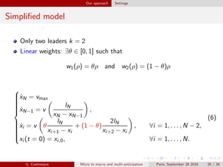 Our approach Settings
Simpliﬁed model
Only two leaders k = 2
Linear weights: ∃θ ∈ [0, 1] such that
w1(ρ) = θρ and w2(ρ) = (1 − θ)ρ



˙xN = vmax
˙xN−1 = v
lN
xN − xN−1
,
˙xi = v θ
lN
xi+1 − xi
+ (1 − θ)
2lN
xi+2 − xi
, ∀i = 1, . . . , N − 2,
xi (t = 0) = xi,0, ∀i = 1, . . . , N.
(6)
G. Costeseque Micro to macro and multi-anticipation Paris, September 28 2016 20 / 26
 