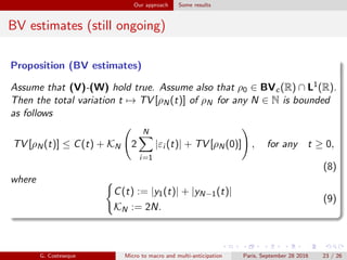 Our approach Some results
BV estimates (still ongoing)
Proposition (BV estimates)
Assume that (V)-(W) hold true. Assume also that ρ0 ∈ BVc(R) ∩ L1(R).
Then the total variation t → TV [ρN(t)] of ρN for any N ∈ N is bounded
as follows
TV [ρN(t)] ≤ C(t) + KN 2
N
i=1
|εi (t)| + TV [ρN(0)] , for any t ≥ 0,
(8)
where
C(t) := |y1(t)| + |yN−1(t)|
KN := 2N.
(9)
G. Costeseque Micro to macro and multi-anticipation Paris, September 28 2016 23 / 26
 