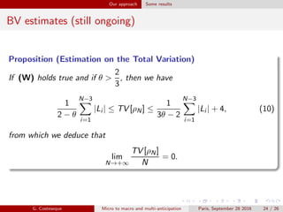 Our approach Some results
BV estimates (still ongoing)
Proposition (Estimation on the Total Variation)
If (W) holds true and if θ >
2
3
, then we have
1
2 − θ
N−3
i=1
|Li | ≤ TV [ρN] ≤
1
3θ − 2
N−3
i=1
|Li | + 4, (10)
from which we deduce that
lim
N→+∞
TV [ρN]
N
= 0.
G. Costeseque Micro to macro and multi-anticipation Paris, September 28 2016 24 / 26
 