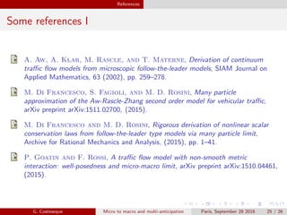 References
Some references I
A. Aw, A. Klar, M. Rascle, and T. Materne, Derivation of continuum
traﬃc ﬂow models from microscopic follow-the-leader models, SIAM Journal on
Applied Mathematics, 63 (2002), pp. 259–278.
M. Di Francesco, S. Fagioli, and M. D. Rosini, Many particle
approximation of the Aw-Rascle-Zhang second order model for vehicular traﬃc,
arXiv preprint arXiv:1511.02700, (2015).
M. Di Francesco and M. D. Rosini, Rigorous derivation of nonlinear scalar
conservation laws from follow-the-leader type models via many particle limit,
Archive for Rational Mechanics and Analysis, (2015), pp. 1–41.
P. Goatin and F. Rossi, A traﬃc ﬂow model with non-smooth metric
interaction: well-posedness and micro-macro limit, arXiv preprint arXiv:1510.04461,
(2015).
G. Costeseque Micro to macro and multi-anticipation Paris, September 28 2016 25 / 26
 