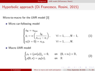 Background LWR model (DiFrancesco, Rosini)
Hyperbolic approach (Di Francesco, Rosini, 2015)
Micro-to-macro for the LWR model [3]
Micro car-following model



˙xN = vmax
˙xi = v
lN
xi+1 − xi
, ∀i = 1, . . . , N − 1,
xi (t = 0) = xi,0, ∀i = 1, . . . , N.
(1)
Macro LWR model
ρt + (ρv(ρ))x = 0, on (0, +∞) × R,
ρ(0, x) = ρ0(x), on R
(2)
G. Costeseque Micro to macro and multi-anticipation Paris, September 28 2016 7 / 26
 