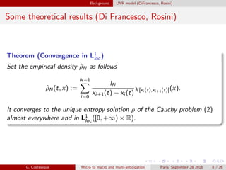 Background LWR model (DiFrancesco, Rosini)
Some theoretical results (Di Francesco, Rosini)
Theorem (Convergence in L1
loc)
Set the empirical density ˆρN as follows
ˆρN(t, x) :=
N−1
i=0
lN
xi+1(t) − xi (t)
χ[xi (t),xi+1(t)[(x).
It converges to the unique entropy solution ρ of the Cauchy problem (2)
almost everywhere and in L1
loc([0, +∞) × R).
G. Costeseque Micro to macro and multi-anticipation Paris, September 28 2016 8 / 26
 