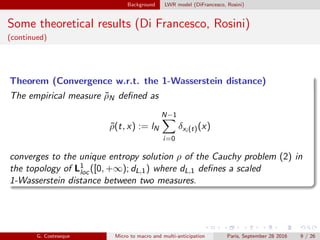 Background LWR model (DiFrancesco, Rosini)
Some theoretical results (Di Francesco, Rosini)
(continued)
Theorem (Convergence w.r.t. the 1-Wasserstein distance)
The empirical measure ˜ρN deﬁned as
˜ρ(t, x) := lN
N−1
i=0
δxi (t)(x)
converges to the unique entropy solution ρ of the Cauchy problem (2) in
the topology of L1
loc([0, +∞); dL,1) where dL,1 deﬁnes a scaled
1-Wasserstein distance between two measures.
G. Costeseque Micro to macro and multi-anticipation Paris, September 28 2016 9 / 26
 