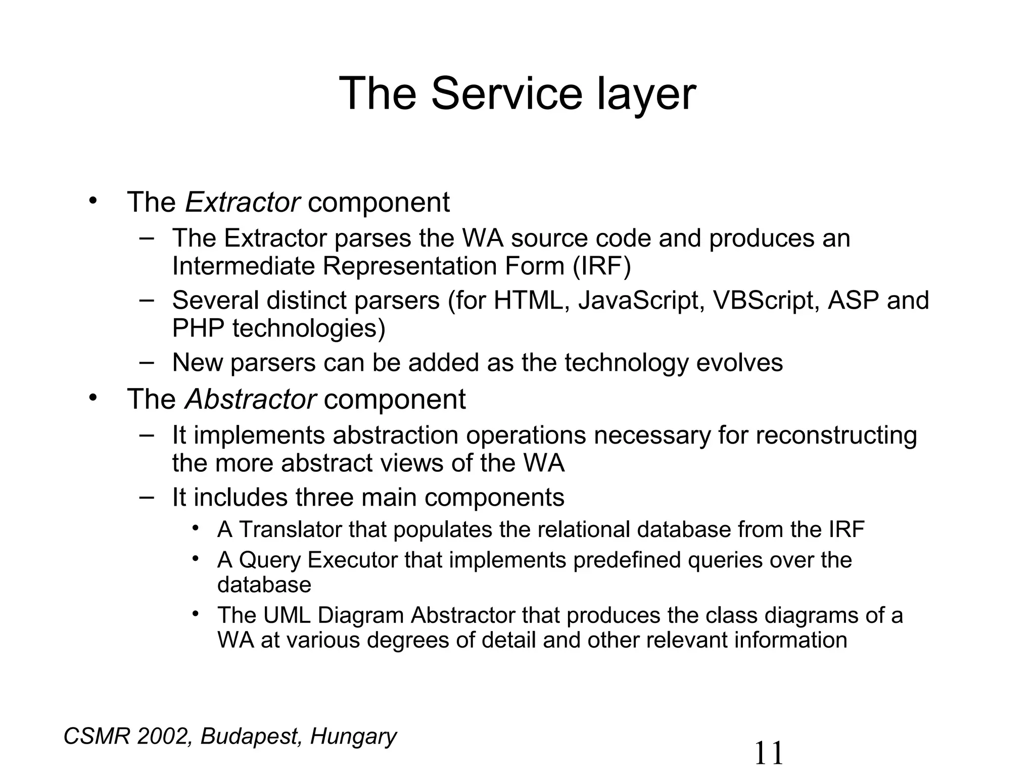 The Service layer

  • The Extractor component
      – The Extractor parses the WA source code and produces an
        Intermediate Representation Form (IRF)
      – Several distinct parsers (for HTML, JavaScript, VBScript, ASP and
        PHP technologies)
      – New parsers can be added as the technology evolves
  • The Abstractor component
      – It implements abstraction operations necessary for reconstructing
        the more abstract views of the WA
      – It includes three main components
          • A Translator that populates the relational database from the IRF
          • A Query Executor that implements predefined queries over the
            database
          • The UML Diagram Abstractor that produces the class diagrams of a
            WA at various degrees of detail and other relevant information



CSMR 2002, Budapest, Hungary
                                                             11
 