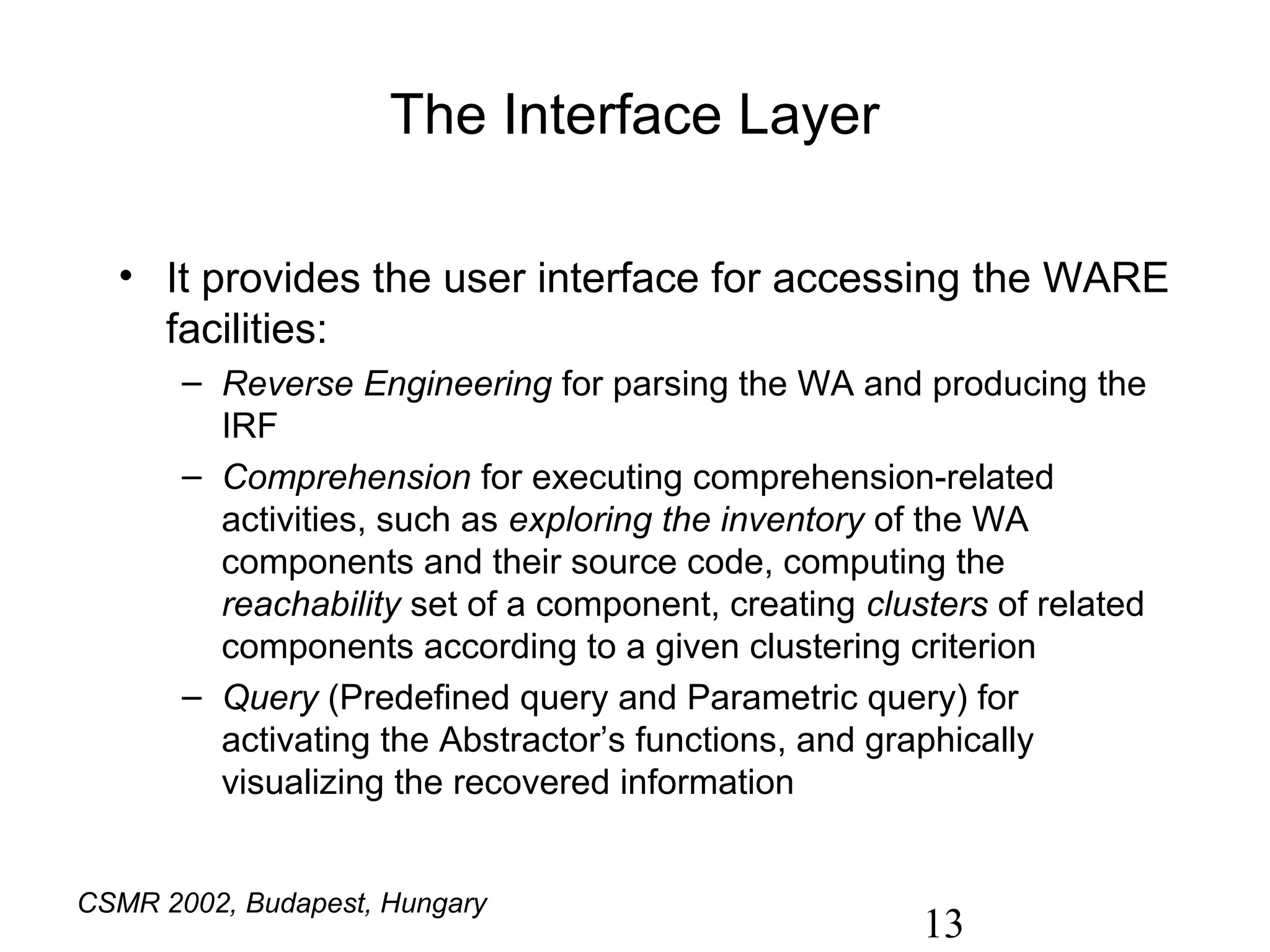 The Interface Layer

  • It provides the user interface for accessing the WARE
    facilities:
       – Reverse Engineering for parsing the WA and producing the
         IRF
       – Comprehension for executing comprehension-related
         activities, such as exploring the inventory of the WA
         components and their source code, computing the
         reachability set of a component, creating clusters of related
         components according to a given clustering criterion
       – Query (Predefined query and Parametric query) for
         activating the Abstractor’s functions, and graphically
         visualizing the recovered information


CSMR 2002, Budapest, Hungary
                                                       13
 