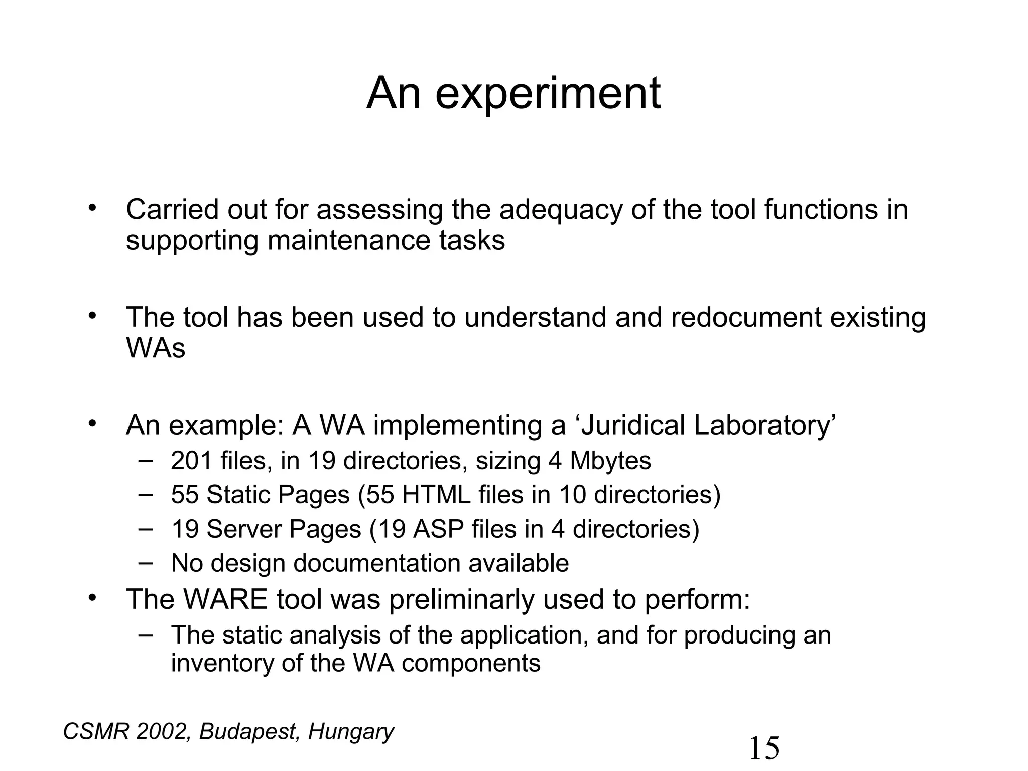 An experiment

  • Carried out for assessing the adequacy of the tool functions in
    supporting maintenance tasks

  • The tool has been used to understand and redocument existing
    WAs

  • An example: A WA implementing a ‘Juridical Laboratory’
      –   201 files, in 19 directories, sizing 4 Mbytes
      –   55 Static Pages (55 HTML files in 10 directories)
      –   19 Server Pages (19 ASP files in 4 directories)
      –   No design documentation available
  • The WARE tool was preliminarly used to perform:
      – The static analysis of the application, and for producing an
        inventory of the WA components

CSMR 2002, Budapest, Hungary
                                                              15
 