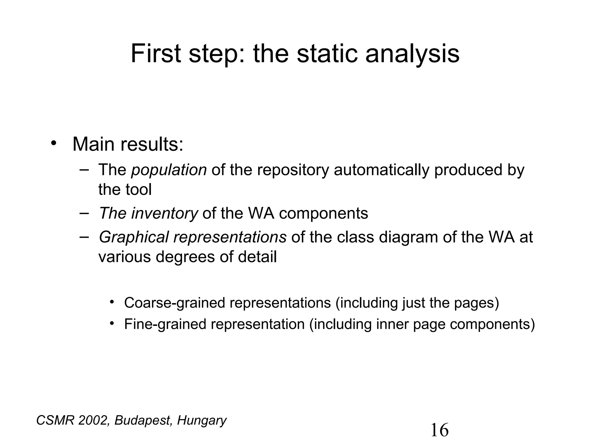 First step: the static analysis


  • Main results:
      – The population of the repository automatically produced by
        the tool
      – The inventory of the WA components
      – Graphical representations of the class diagram of the WA at
        various degrees of detail

          • Coarse-grained representations (including just the pages)
          • Fine-grained representation (including inner page components)




CSMR 2002, Budapest, Hungary
                                                         16
 