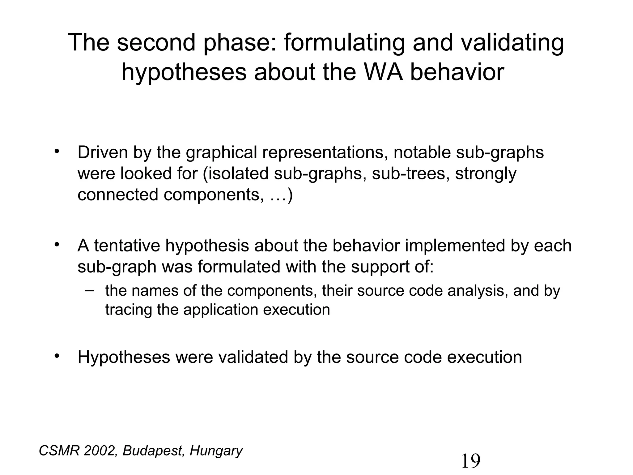 The second phase: formulating and validating
        hypotheses about the WA behavior


  • Driven by the graphical representations, notable sub-graphs
    were looked for (isolated sub-graphs, sub-trees, strongly
    connected components, …)

  • A tentative hypothesis about the behavior implemented by each
    sub-graph was formulated with the support of:
      – the names of the components, their source code analysis, and by
        tracing the application execution

  • Hypotheses were validated by the source code execution




CSMR 2002, Budapest, Hungary
                                                         19
 