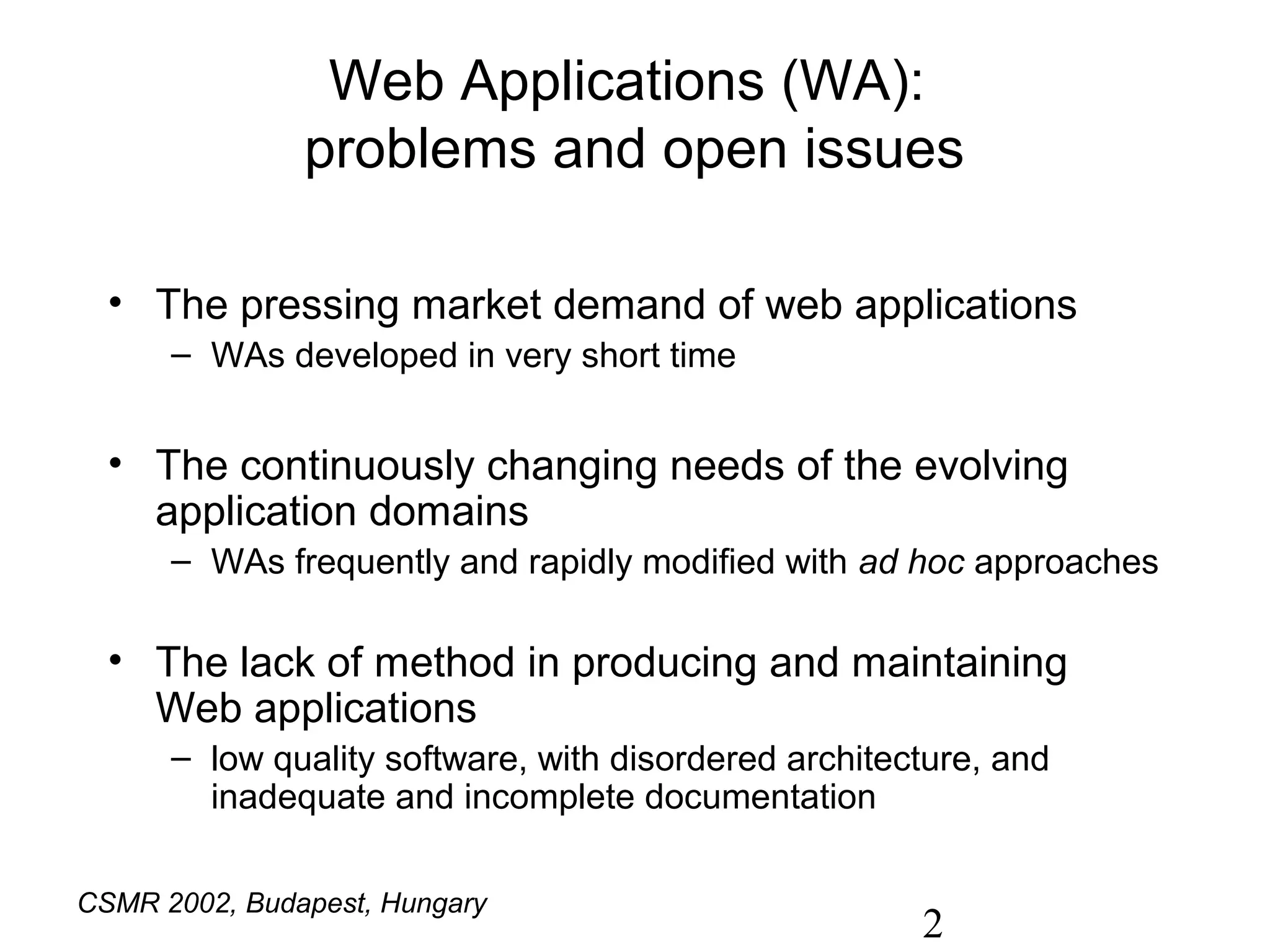 Web Applications (WA):
               problems and open issues

  • The pressing market demand of web applications
      – WAs developed in very short time


  • The continuously changing needs of the evolving
    application domains
      – WAs frequently and rapidly modified with ad hoc approaches

  • The lack of method in producing and maintaining
    Web applications
      – low quality software, with disordered architecture, and
        inadequate and incomplete documentation

CSMR 2002, Budapest, Hungary
                                                      2
 