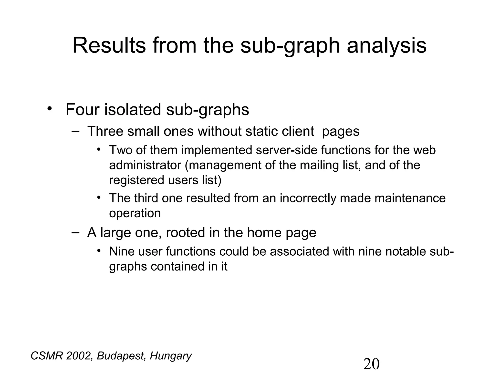 Results from the sub-graph analysis

  • Four isolated sub-graphs
       – Three small ones without static client pages
           • Two of them implemented server-side functions for the web
             administrator (management of the mailing list, and of the
             registered users list)
           • The third one resulted from an incorrectly made maintenance
             operation
       – A large one, rooted in the home page
           • Nine user functions could be associated with nine notable sub-
             graphs contained in it




CSMR 2002, Budapest, Hungary
                                                          20
 