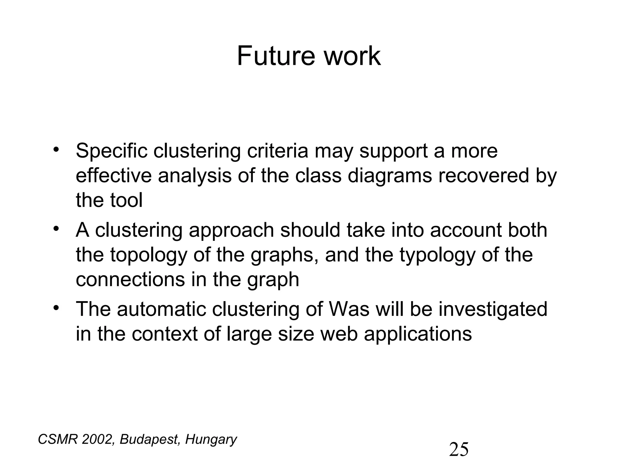 Future work


  • Specific clustering criteria may support a more
    effective analysis of the class diagrams recovered by
    the tool
  • A clustering approach should take into account both
    the topology of the graphs, and the typology of the
    connections in the graph
  • The automatic clustering of Was will be investigated
    in the context of large size web applications




CSMR 2002, Budapest, Hungary
                                             25
 