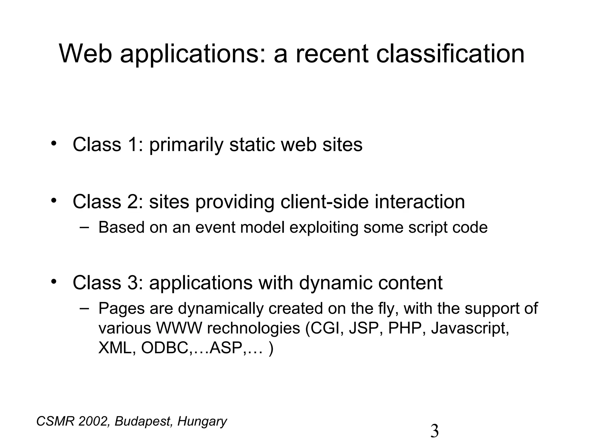Web applications: a recent classification


  • Class 1: primarily static web sites

  • Class 2: sites providing client-side interaction
      – Based on an event model exploiting some script code


  • Class 3: applications with dynamic content
      – Pages are dynamically created on the fly, with the support of
        various WWW rechnologies (CGI, JSP, PHP, Javascript,
        XML, ODBC,…ASP,… )
                                          Tilley and Huang, ICSE 2001


CSMR 2002, Budapest, Hungary
                                                        3
 