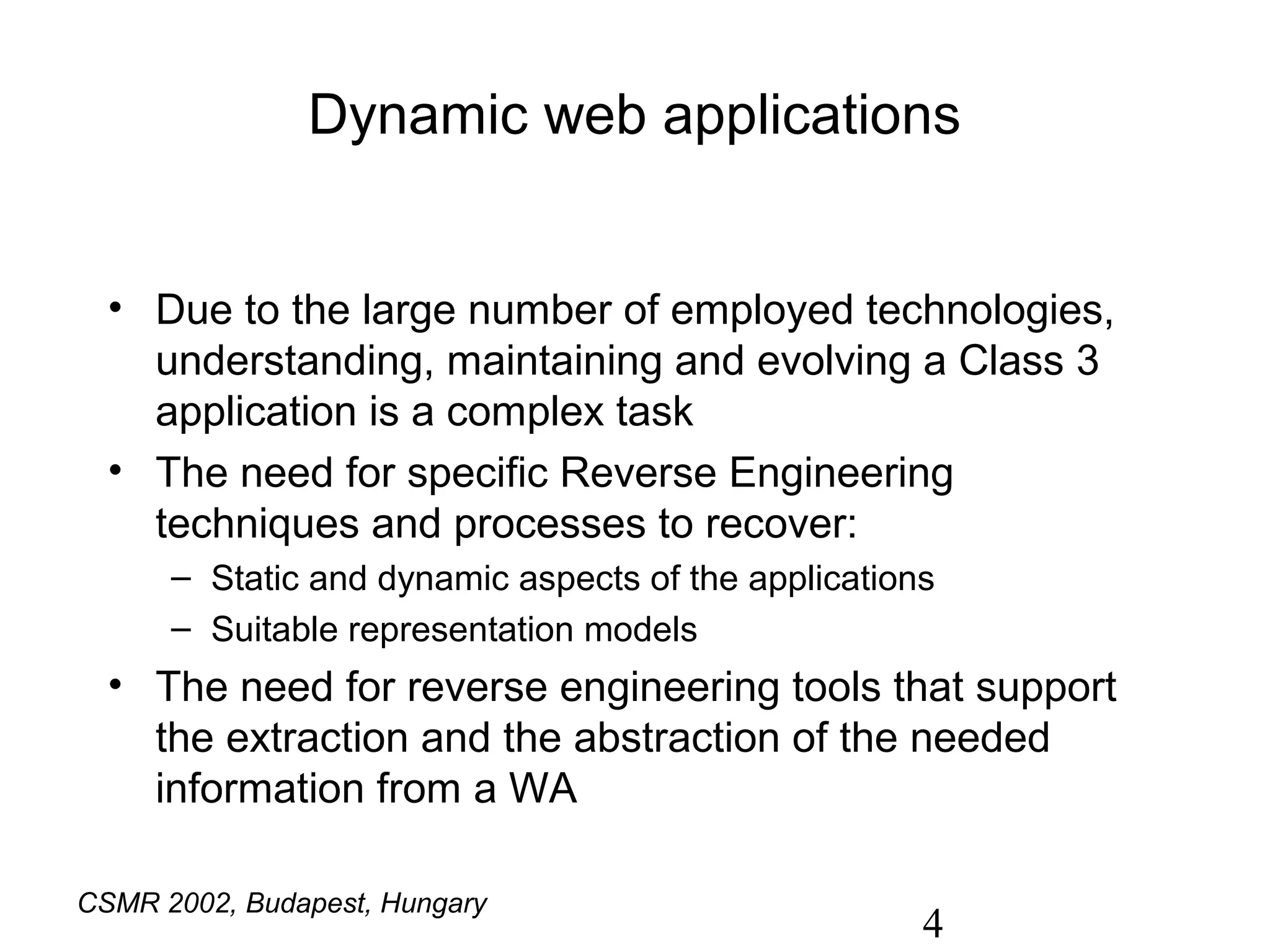 Dynamic web applications


  • Due to the large number of employed technologies,
    understanding, maintaining and evolving a Class 3
    application is a complex task
  • The need for specific Reverse Engineering
    techniques and processes to recover:
      – Static and dynamic aspects of the applications
      – Suitable representation models
  • The need for reverse engineering tools that support
    the extraction and the abstraction of the needed
    information from a WA

CSMR 2002, Budapest, Hungary
                                                     4
 