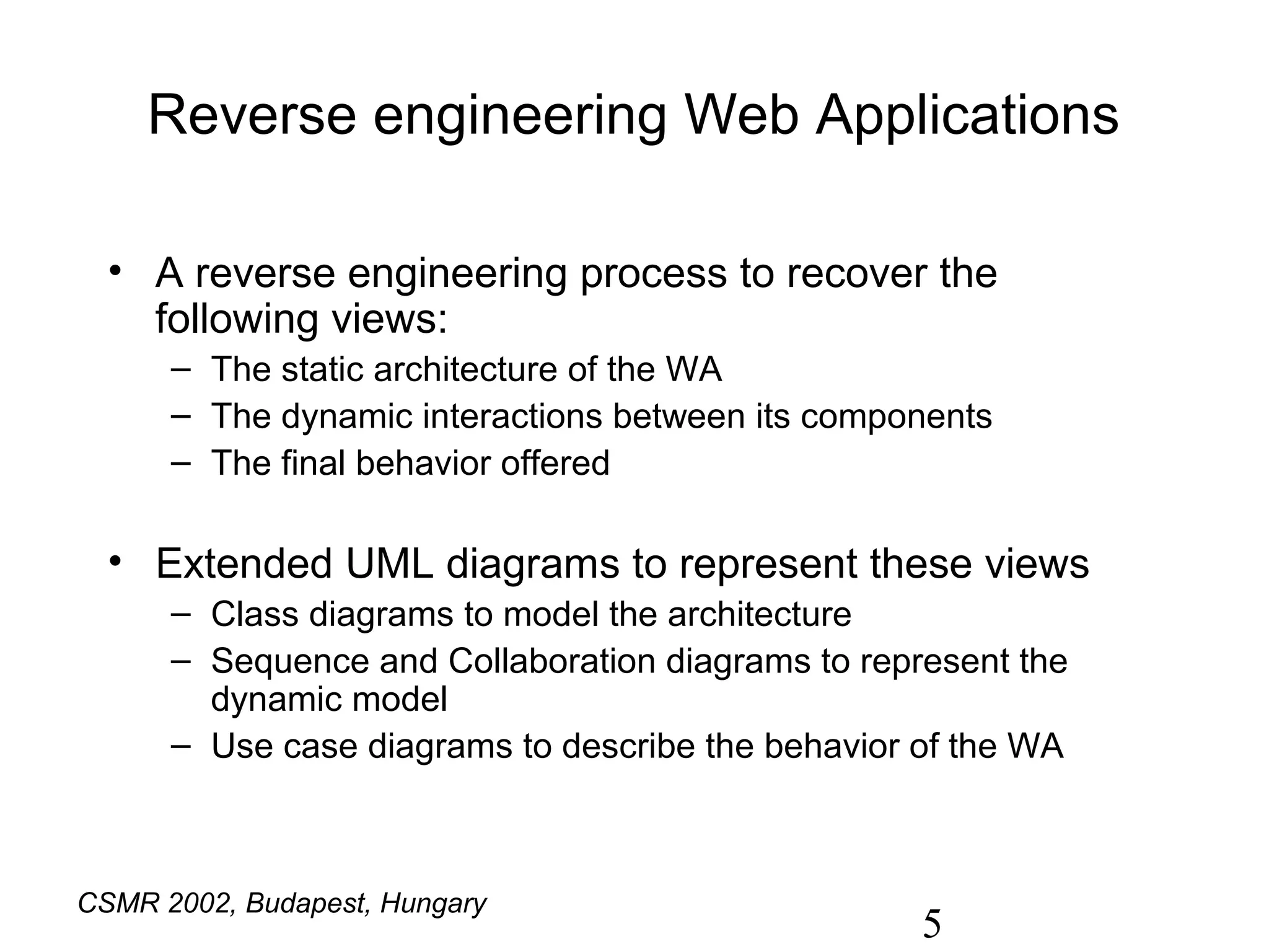 Reverse engineering Web Applications

  • A reverse engineering process to recover the
    following views:
      – The static architecture of the WA
      – The dynamic interactions between its components
      – The final behavior offered

  • Extended UML diagrams to represent these views
      – Class diagrams to model the architecture
      – Sequence and Collaboration diagrams to represent the
        dynamic model
      – Use case diagrams to describe the behavior of the WA



CSMR 2002, Budapest, Hungary
                                                   5
 