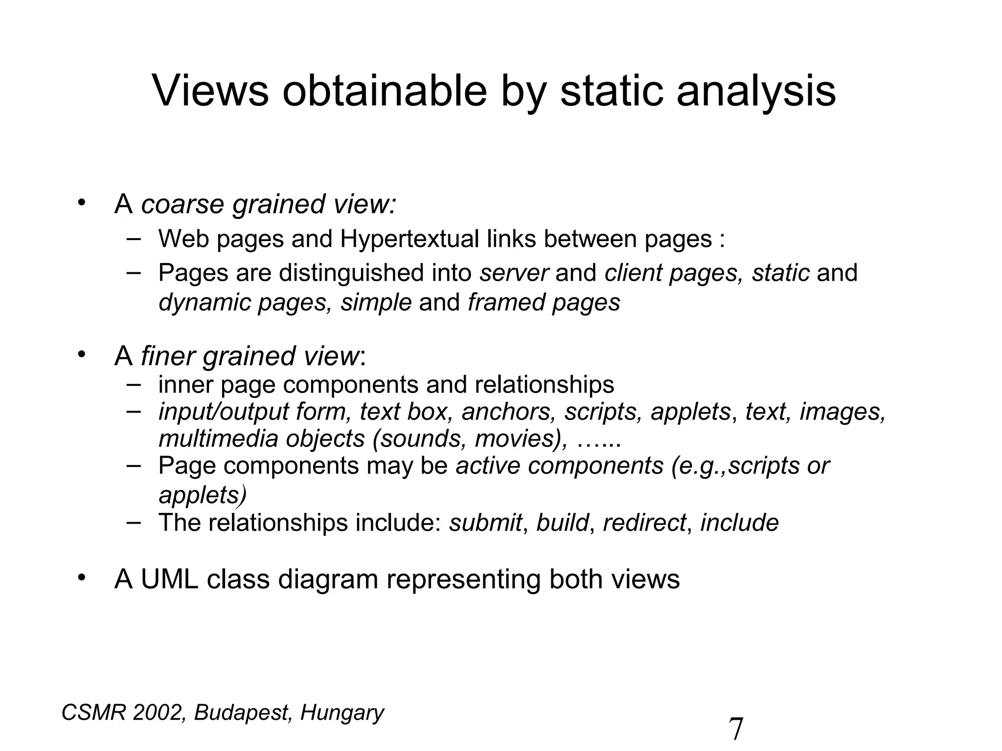 Views obtainable by static analysis

 •   A coarse grained view:
      – Web pages and Hypertextual links between pages :
      – Pages are distinguished into server and client pages, static and
        dynamic pages, simple and framed pages

 •   A finer grained view:
      – inner page components and relationships
      – input/output form, text box, anchors, scripts, applets, text, images,
        multimedia objects (sounds, movies), …...
      – Page components may be active components (e.g.,scripts or
        applets)
      – The relationships include: submit, build, redirect, include

 •   A UML class diagram representing both views



CSMR 2002, Budapest, Hungary
                                                              7
 