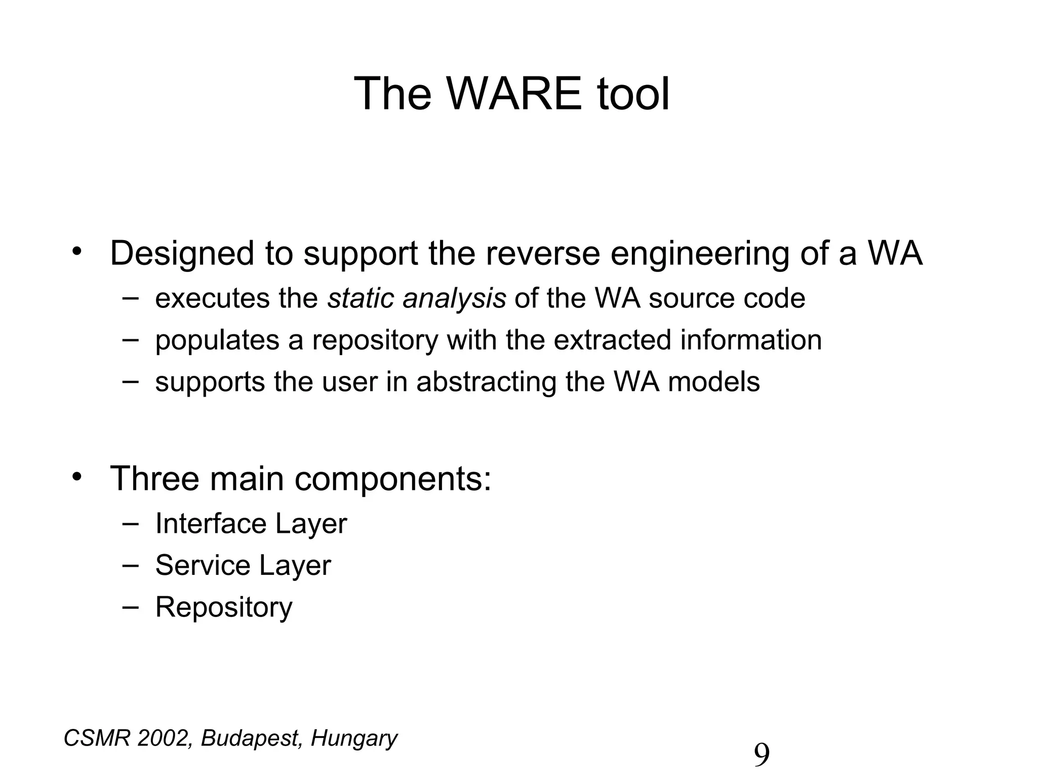 The WARE tool


• Designed to support the reverse engineering of a WA
     – executes the static analysis of the WA source code
     – populates a repository with the extracted information
     – supports the user in abstracting the WA models


• Three main components:
     – Interface Layer
     – Service Layer
     – Repository



CSMR 2002, Budapest, Hungary
                                                      9
 