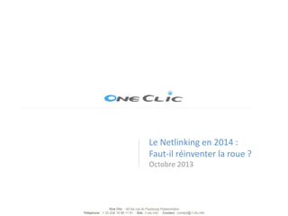 Le Netlinking en 2014 :
Faut-il réinventer la roue ?
Octobre 2013

One Clic - 40 bis rue du Faubourg Poissonnière
Téléphone : + 33 (0)6 19 98 11 91 Site :1-clic.info Contact : contact@1-clic.info

 