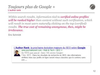 Toujours plus de Google +
L’author rank

Within search results, information tied to verified online profiles
will be ranked higher than content without such verification, which
will result in most users naturally clicking on the top (verified)
results. The true cost of remaining anonymous, then, might be
irrelevance.
Eric Schmidt

12

 
