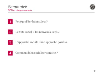 Sommaire
SEO et réseaux sociaux

1

Pourquoi lier les 2 sujets ?

2

Le vote social = les nouveaux liens ?

3

L’approche sociale : une approche positive

4

Comment bien socialiser son site ?

2

 