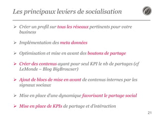 Les principaux leviers de socialisation
 Créer un profil sur tous les réseaux pertinents pour votre
business
 Implémentation des meta données
 Optimisation et mise en avant des boutons de partage
 Créer des contenus ayant pour seul KPI le nb de partages (cf
LeMonde – Blog BigBrowser)
 Ajout de blocs de mise en avant de contenus internes par les
signaux sociaux
 Mise en place d’une dynamique favorisant le partage social
 Mise en place de KPIs de partage et d’intéraction
21

 