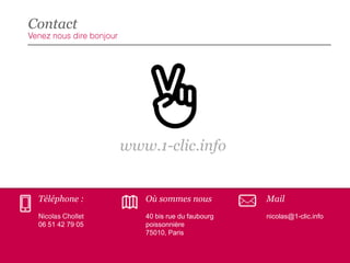 Contact

www.1-clic.info

Téléphone :

Où sommes nous

Mail
nicolas@1-clic.info

06 51 42 79 05

40 bis rue du faubourg
poissonnière
75010, Paris

 