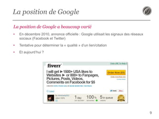 La position de Google
La position de Google a beaucoup varié
•

En décembre 2010, annonce officielle : Google utilisait les signaux des réseaux
sociaux (Facebook et Twitter)

•

Tentative pour déterminer la « qualité » d’un lien/citation

•

Et aujourd’hui ?

9

 