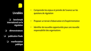 Livrables
❏ benchmark
international sur la
régulation
❏ démonstrateurs
❏ publication finale
❏ manifestation
publique
⊙ Comprendre les enjeux et prendre de l’avance sur les
questions de régulation
⊙ Proposer un terrain d’observation et d’expérimentation
⊙ Identifier de nouvelles opportunités pour une nouvelle
responsabilité des organisations
 