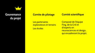 Comite de pilotage
Les partenaires
explorateurs et terrains
Les écoles
Gouvernance
du projet
Comité scientifique
Composé de l’équipe
Fing, de la Cnil et
d’experts en
neurosciences et design,
qui encadreront le projet.
 