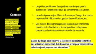 Contexte
"Jamais jusqu'à présent
une poignée de gens et
d'entreprises n'avaient
façonné ce que pensent et
ressentent 1 milliard de
personnes chaque jour par
les choix qu'ils font depuis
leurs écrans."
- Tristan Harris
⊙ L’expérience utilisateur des systèmes numériques pose la
question de l’attention de ceux qui sont amenés à les utiliser.
⊙ La seule réponse aujourd’hui est de renvoyer l’usager à sa propre
responsabilité : déconnexion, gestion des notifications, etc...
⊙ Des milliers de designers agencent toujours plus finement la
frontière entre l'incitation et la manipulation, en façonnant
chaque boucle de rétroaction du moindre de nos outils.
L'angle du design pour observer la façon dont est captée l’attention
des utilisateurs permettrait-il de trouver un levier pour comprendre ce
qui est en jeu et proposer des alternatives ?
 