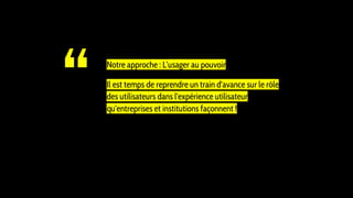 “ Notre approche : L’usager au pouvoir
Il est temps de reprendre un train d'avance sur le rôle
des utilisateurs dans l'expérience utilisateur
qu'entreprises et institutions façonnent !
 