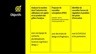 Objectifs
Analyser la manière
dont l’attention des
utilisateurs est captée
et en produire des
grilles d’analyse
avec une équipe de
recherche
pluridisciplinaire
(sciences cognitives /
design...)
Proposer de
nouvelles
conceptions (POC)
exemples : alarme
attentionnelle, hyperconnexion
choisie/capacitante, etc.
avec des écoles de
design et d’ingénieurs
Identifier de
nouvelles formes de
régulation et produire
des pistes
d’innovation
avec la Cnil (Linc)
et les partenaires
 