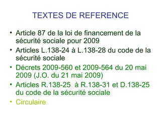 TEXTES DE REFERENCE

• Article 87 de la loi de financement de la
  sécurité sociale pour 2009
• Articles L.138-24 à L.138-28 du code de la
  sécurité sociale
• Décrets 2009-560 et 2009-564 du 20 mai
  2009 (J.O. du 21 mai 2009)
• Articles R.138-25 à R.138-31 et D.138-25
  du code de la sécurité sociale
• Circulaire
 