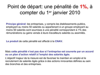 Point de départ: une pénalité de 1%, à
       compter du 1er janvier 2010

Principe général: les entreprises, y compris les établissements publics,
employant au moins 50 salariés ou appartenant à un groupe employant au
moins 50 salariés sont soumises à une pénalité correspondant à 1% des
rémunérations ou gains versés à leurs travailleurs salariés ou assimilés.


Le produit de cette pénalité est affecté à la CNAV.



Mais cette pénalité n’est pas due si l’entreprise est couverte par un accord
ou un plan d’action relatif à l’emploi des salariés âgés.
L’objectif majeur de la mesure est de favoriser le maintien en emploi et le
recrutement de salariés âgés grâce à des actions innovantes définies au sein
des branches et des entreprises.
 