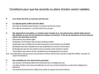 Conditions pour que les accords ou plans d’action soient valables


►       Leur durée doit être au maximum de trois ans

►       Un objectif global chiffré doit être défini:
       S’il s’agit de maintien dans l’emploi, il concerne les 55 ans et plus
       S’il s’agit de recrutement, il concerne les 50 ans et plus

►        Des dispositions favorables au maintien dans l’emploi et au recrutement des salariés âgés doivent
         être définies au sein de trois domaines d’action au minimum. Trois de ces domaines au moins doivent
         relever des domaines suivants:
        Recrutement des salariés âgés
        Anticipation de l’évolution des carrières professionnelles
        Amélioration des conditions de travail et prévention des situations de pénibilité
        Développement des compétences et des qualifications et accès à la formation
        Aménagement des fins de carrière et de la transition entre activité et retraite
        Transmission des savoirs et des compétences et développement du tutorat
N.B.: Les dispositions retenues parmi ces domaines d’action doivent être assorties d’objectifs chiffrés, mesurés au
         moyen d’indicateurs.

►       Des modalités de suivi doivent être précisées:
       Les accords d’entreprise déterminent librement leurs modalités de suivi
       Les plans d’action sont suivis annuellement au sein du comité d’entreprise, ou devant les délégués du
        personnel
       Les accords de branche font l’objet d’une partie du rapport annuel de branche
 