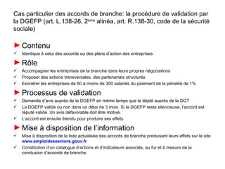 Cas particulier des accords de branche: la procédure de validation par
la DGEFP (art. L.138-26, 2ème alinéa, art. R.138-30, code de la sécurité
sociale)

► Contenu
   Identique à celui des accords ou des plans d’action des entreprises

► Rôle
   Accompagner les entreprises de la branche dans leurs propres négociations
   Proposer des actions transversales, des partenariats structurés
   Exonérer les entreprises de 50 à moins de 300 salariés du paiement de la pénalité de 1%

► Processus de validation
   Demande d’avis auprès de la DGEFP en même temps que le dépôt auprès de la DGT
   La DGEFP valide ou non dans un délai de 3 mois. Si la DGEFP reste silencieuse, l’accord est
    réputé validé. Un avis défavorable doit être motivé.
   L’accord est ensuite étendu pour produire ses effets.

► Mise à disposition de l’information
   Mise à disposition de la liste actualisée des accords de branche produisant leurs effets sur le site
    www.emploidesseniors.gouv.fr
   Constitution d’un catalogue d’actions et d’indicateurs associés, au fur et à mesure de la
    conclusion d’accords de branche.
 