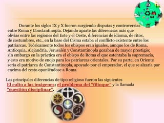 	Durante los siglos IX y X fueron surgiendo disputas y controversias entre Roma y Constantinopla. Dejando aparte las diferencias más que obvias entre las regiones del Este y el Oeste, diferencias de idioma, de ritos, de costumbres, etc., en la base del Cisma estaba el conflicto existente entre los patriarcas. Teóricamente todos los obispos eran iguales, aunque los de Roma, Antioquia, Alejandría, Jerusalén y Constantinopla gozaban de mayor prestigio; sin embargo en la práctica era el obispo de Roma el que ostentaba la supremacía, y esto era motivo de enojo para los patriarcas orientales. Por su parte, en Orientesería el patriarca de Constantinopla, apoyado por el emperador, el que se alzaría por encima del resto oponiéndose a Roma. Las principales diferencias de tipo religioso fueron las siguientesEl culto a las imágenes; el problema del "filioque"y la llamada"cuestión disciplinar".